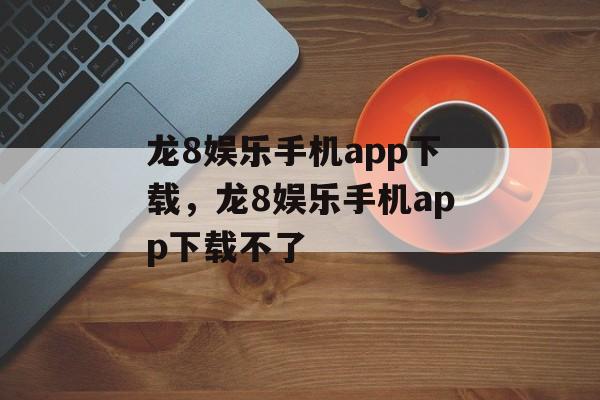 龙8娱乐手机app下载，龙8娱乐手机app下载不了