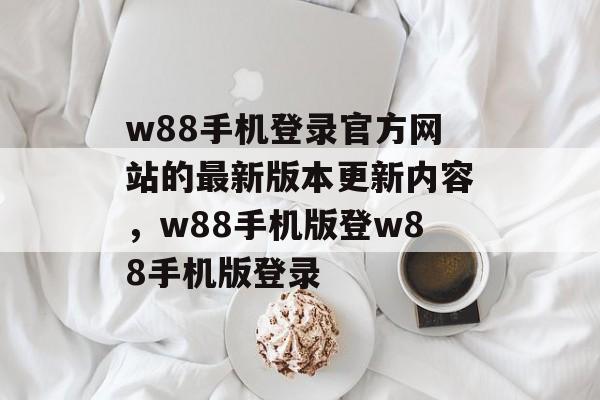 w88手机登录官方网站的最新版本更新内容，w88手机版登w88手机版登录